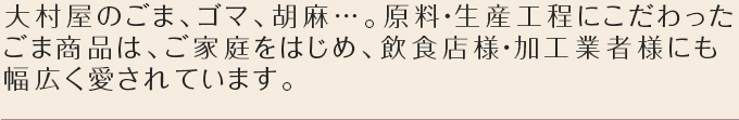 大村屋のごま、ごま、胡麻…。原料・生産工程にこだわったごま商品は、ご家庭をはじめ、飲食店様・加工業者様にも幅広く愛されています。